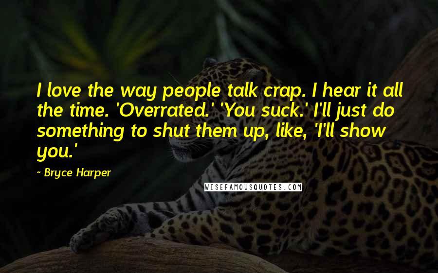 Bryce Harper Quotes: I love the way people talk crap. I hear it all the time. 'Overrated.' 'You suck.' I'll just do something to shut them up, like, 'I'll show you.'