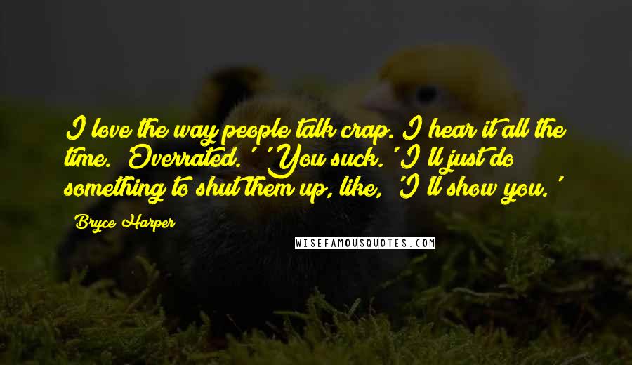 Bryce Harper Quotes: I love the way people talk crap. I hear it all the time. 'Overrated.' 'You suck.' I'll just do something to shut them up, like, 'I'll show you.'