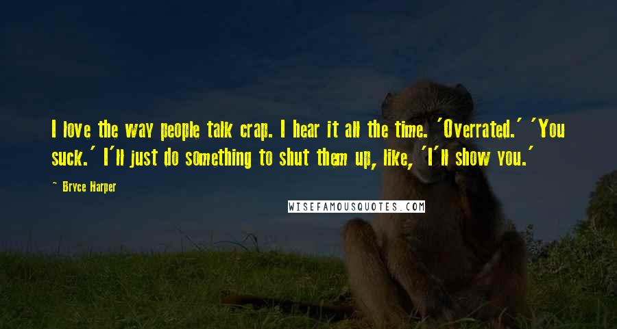 Bryce Harper Quotes: I love the way people talk crap. I hear it all the time. 'Overrated.' 'You suck.' I'll just do something to shut them up, like, 'I'll show you.'