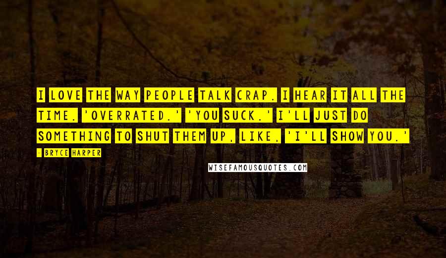 Bryce Harper Quotes: I love the way people talk crap. I hear it all the time. 'Overrated.' 'You suck.' I'll just do something to shut them up, like, 'I'll show you.'
