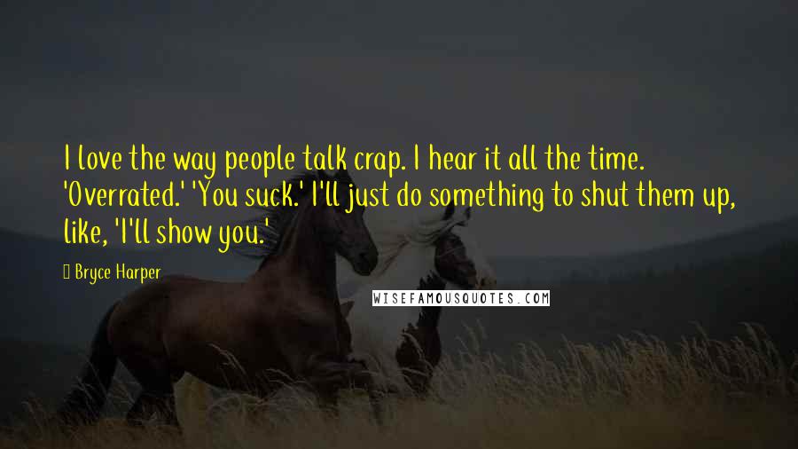 Bryce Harper Quotes: I love the way people talk crap. I hear it all the time. 'Overrated.' 'You suck.' I'll just do something to shut them up, like, 'I'll show you.'