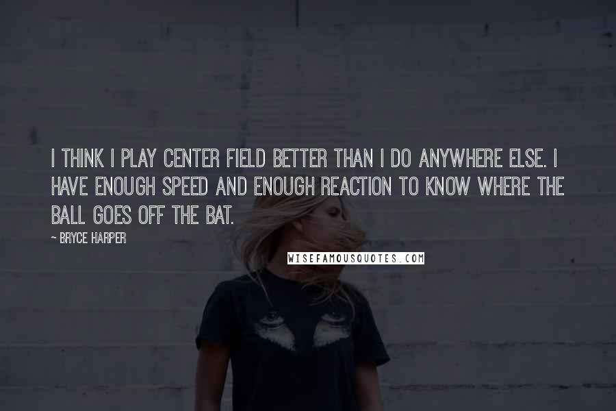 Bryce Harper Quotes: I think I play center field better than I do anywhere else. I have enough speed and enough reaction to know where the ball goes off the bat.