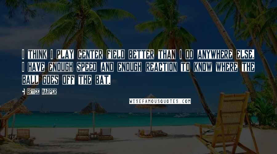 Bryce Harper Quotes: I think I play center field better than I do anywhere else. I have enough speed and enough reaction to know where the ball goes off the bat.