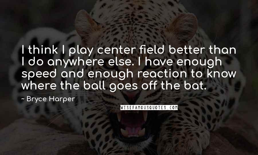 Bryce Harper Quotes: I think I play center field better than I do anywhere else. I have enough speed and enough reaction to know where the ball goes off the bat.