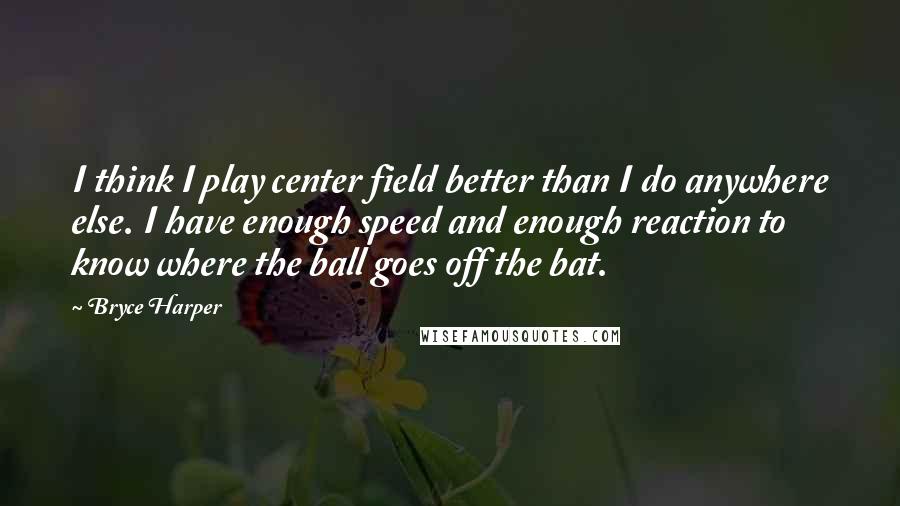 Bryce Harper Quotes: I think I play center field better than I do anywhere else. I have enough speed and enough reaction to know where the ball goes off the bat.