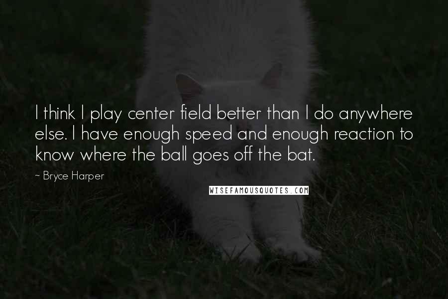 Bryce Harper Quotes: I think I play center field better than I do anywhere else. I have enough speed and enough reaction to know where the ball goes off the bat.