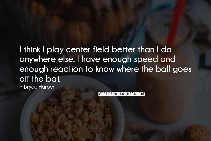 Bryce Harper Quotes: I think I play center field better than I do anywhere else. I have enough speed and enough reaction to know where the ball goes off the bat.