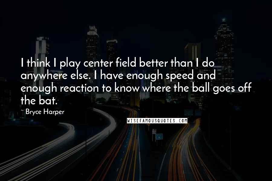 Bryce Harper Quotes: I think I play center field better than I do anywhere else. I have enough speed and enough reaction to know where the ball goes off the bat.