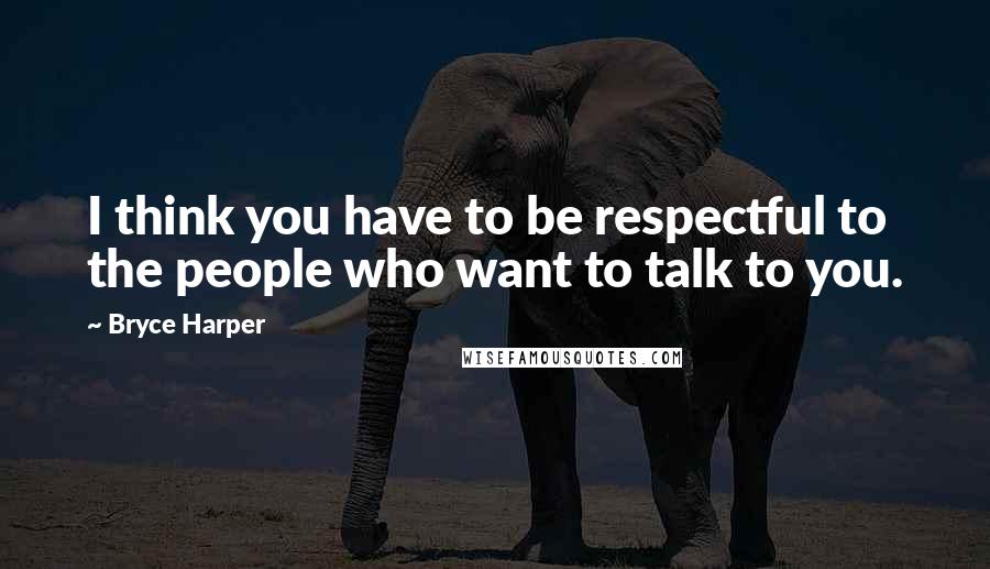 Bryce Harper Quotes: I think you have to be respectful to the people who want to talk to you.