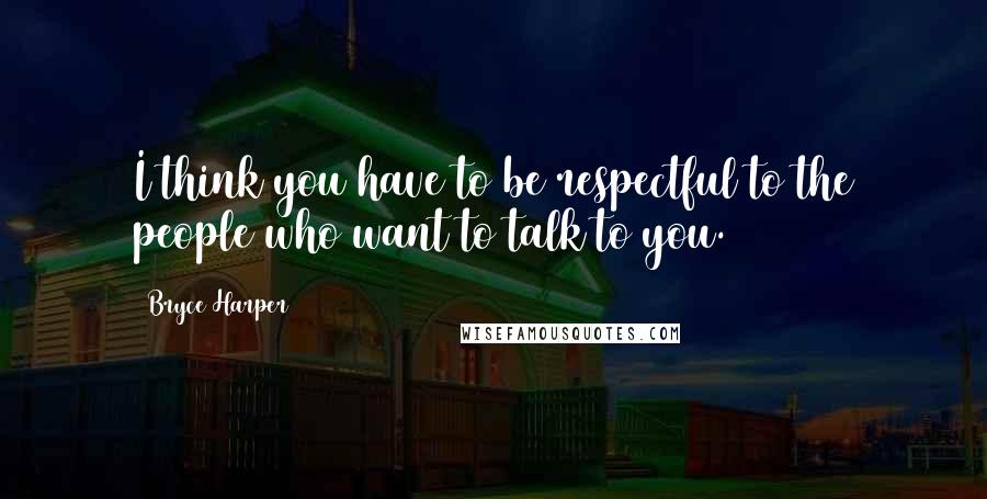 Bryce Harper Quotes: I think you have to be respectful to the people who want to talk to you.