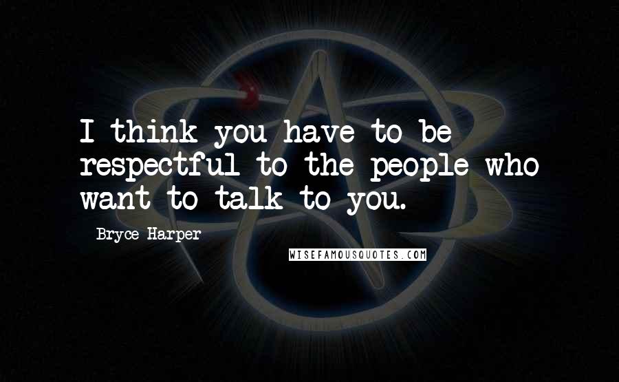 Bryce Harper Quotes: I think you have to be respectful to the people who want to talk to you.