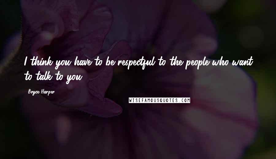 Bryce Harper Quotes: I think you have to be respectful to the people who want to talk to you.