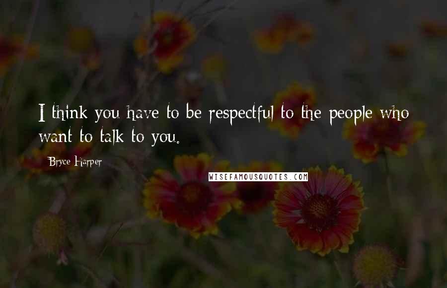 Bryce Harper Quotes: I think you have to be respectful to the people who want to talk to you.