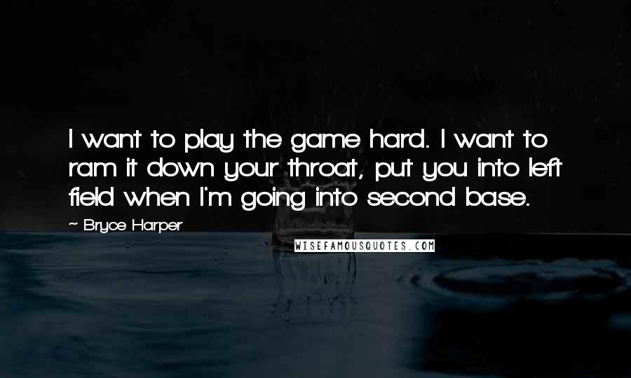 Bryce Harper Quotes: I want to play the game hard. I want to ram it down your throat, put you into left field when I'm going into second base.