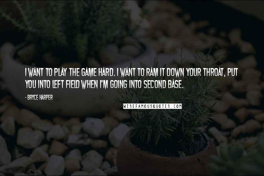 Bryce Harper Quotes: I want to play the game hard. I want to ram it down your throat, put you into left field when I'm going into second base.