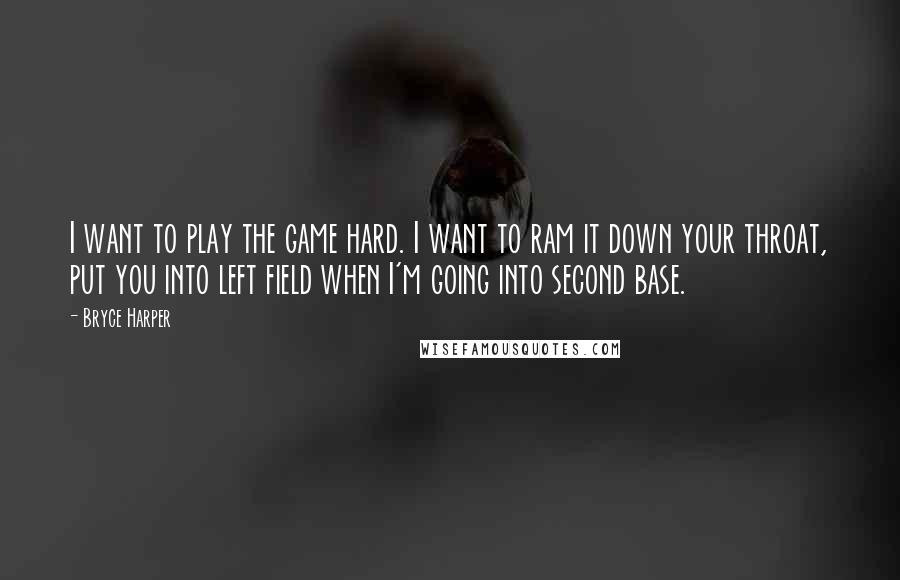 Bryce Harper Quotes: I want to play the game hard. I want to ram it down your throat, put you into left field when I'm going into second base.