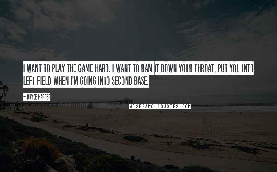 Bryce Harper Quotes: I want to play the game hard. I want to ram it down your throat, put you into left field when I'm going into second base.