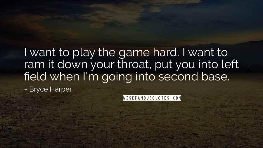 Bryce Harper Quotes: I want to play the game hard. I want to ram it down your throat, put you into left field when I'm going into second base.