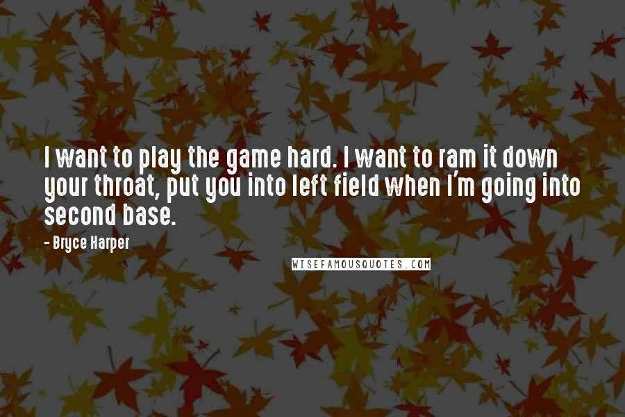 Bryce Harper Quotes: I want to play the game hard. I want to ram it down your throat, put you into left field when I'm going into second base.