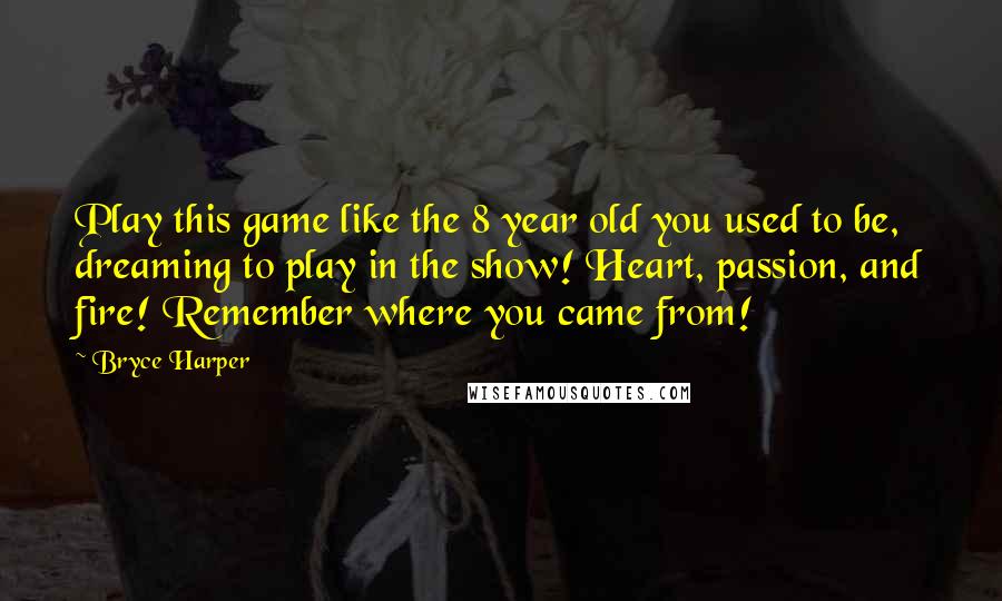 Bryce Harper Quotes: Play this game like the 8 year old you used to be, dreaming to play in the show! Heart, passion, and fire! Remember where you came from!