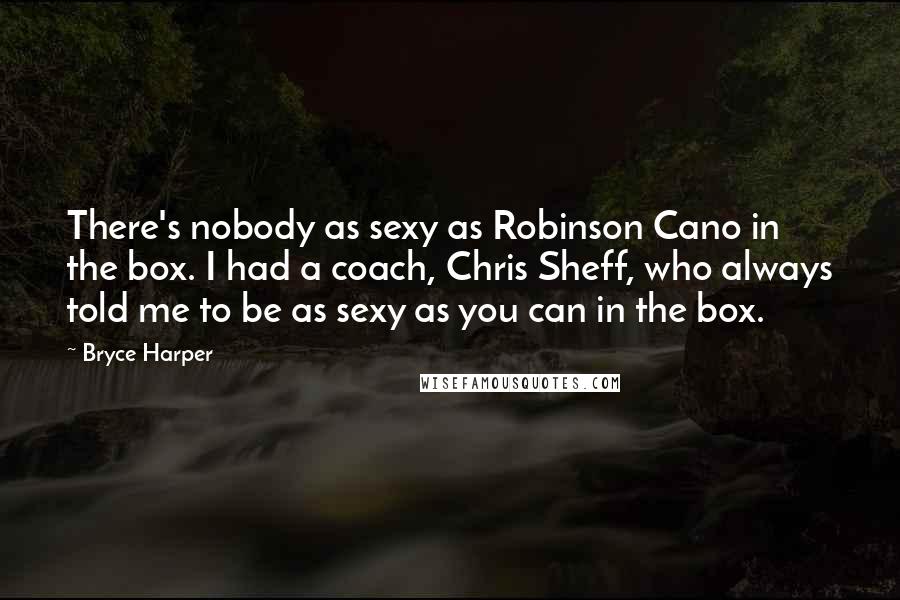 Bryce Harper Quotes: There's nobody as sexy as Robinson Cano in the box. I had a coach, Chris Sheff, who always told me to be as sexy as you can in the box.