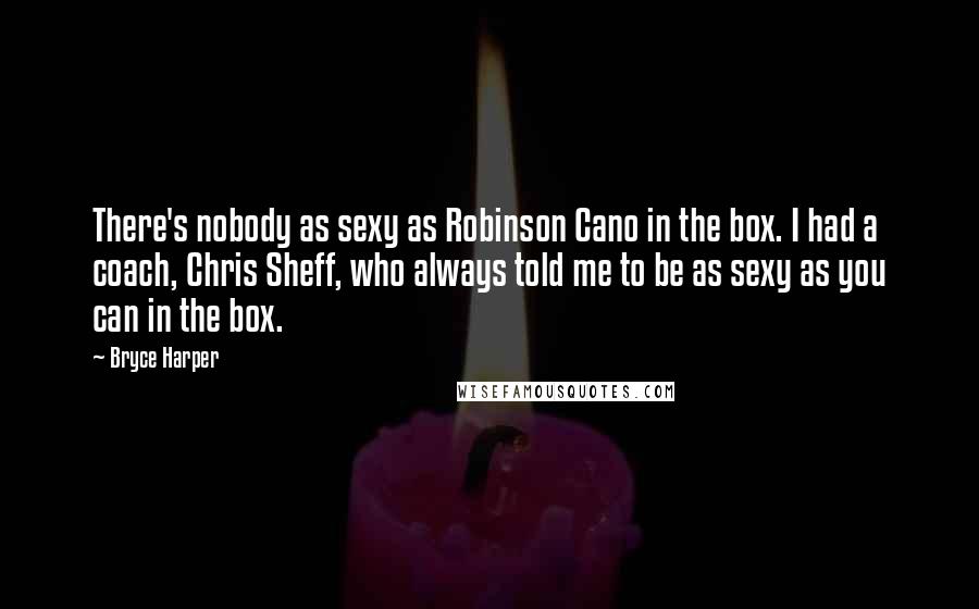 Bryce Harper Quotes: There's nobody as sexy as Robinson Cano in the box. I had a coach, Chris Sheff, who always told me to be as sexy as you can in the box.