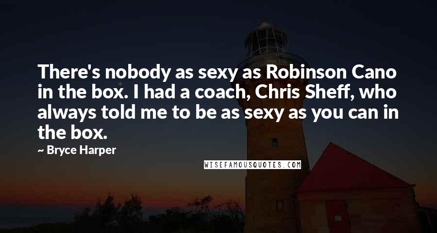 Bryce Harper Quotes: There's nobody as sexy as Robinson Cano in the box. I had a coach, Chris Sheff, who always told me to be as sexy as you can in the box.