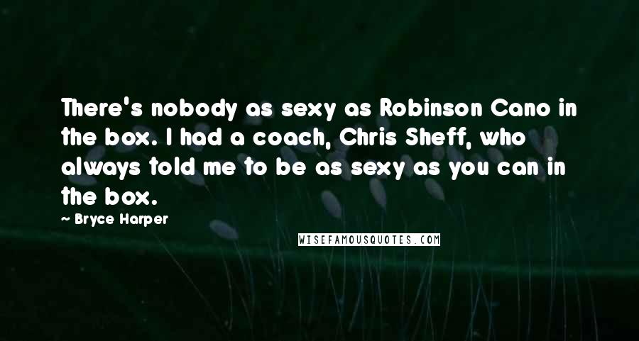 Bryce Harper Quotes: There's nobody as sexy as Robinson Cano in the box. I had a coach, Chris Sheff, who always told me to be as sexy as you can in the box.