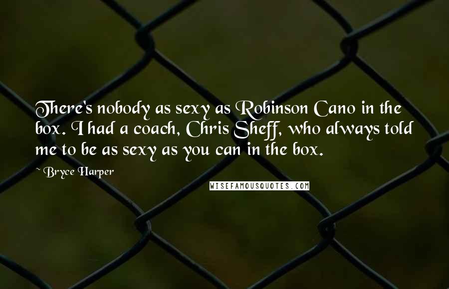 Bryce Harper Quotes: There's nobody as sexy as Robinson Cano in the box. I had a coach, Chris Sheff, who always told me to be as sexy as you can in the box.