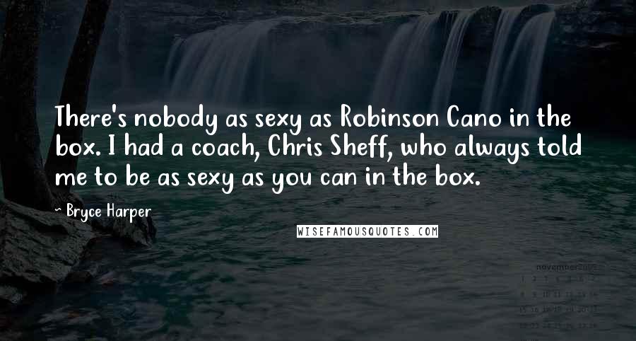 Bryce Harper Quotes: There's nobody as sexy as Robinson Cano in the box. I had a coach, Chris Sheff, who always told me to be as sexy as you can in the box.