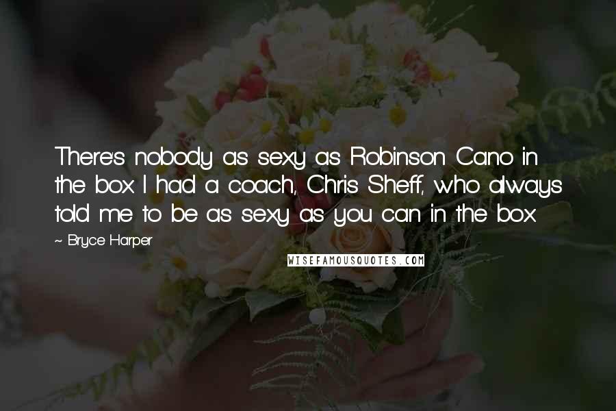 Bryce Harper Quotes: There's nobody as sexy as Robinson Cano in the box. I had a coach, Chris Sheff, who always told me to be as sexy as you can in the box.