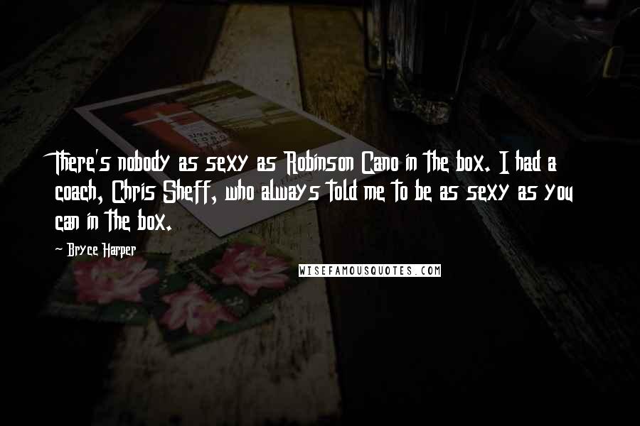 Bryce Harper Quotes: There's nobody as sexy as Robinson Cano in the box. I had a coach, Chris Sheff, who always told me to be as sexy as you can in the box.