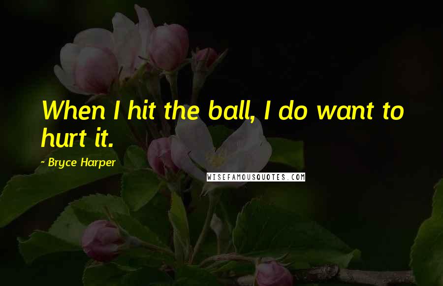 Bryce Harper Quotes: When I hit the ball, I do want to hurt it.