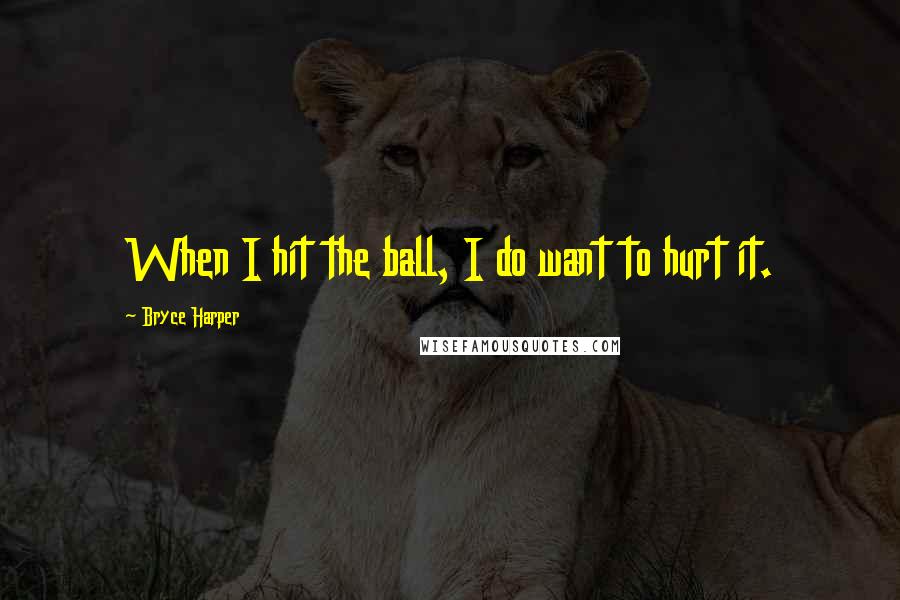Bryce Harper Quotes: When I hit the ball, I do want to hurt it.