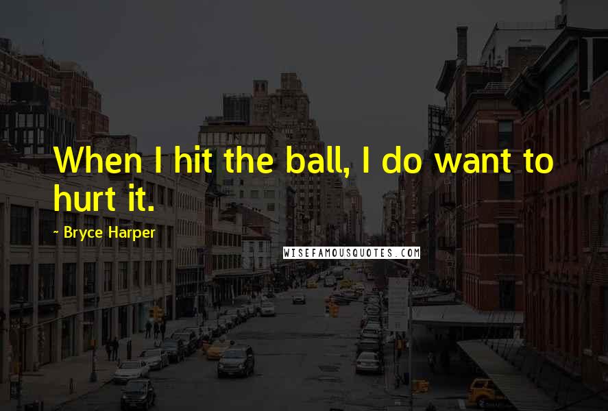 Bryce Harper Quotes: When I hit the ball, I do want to hurt it.