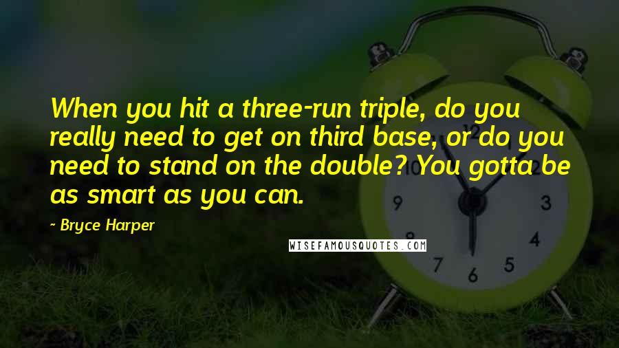 Bryce Harper Quotes: When you hit a three-run triple, do you really need to get on third base, or do you need to stand on the double? You gotta be as smart as you can.