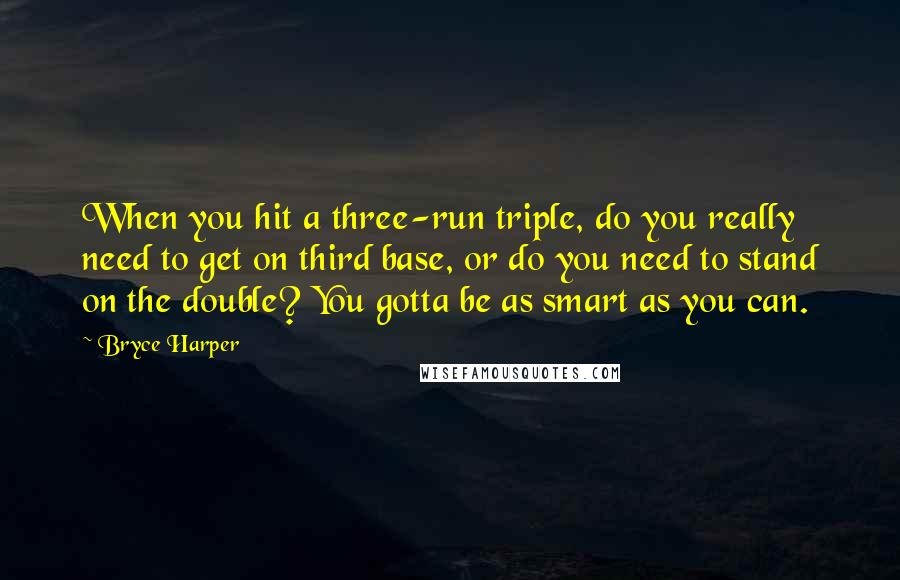 Bryce Harper Quotes: When you hit a three-run triple, do you really need to get on third base, or do you need to stand on the double? You gotta be as smart as you can.