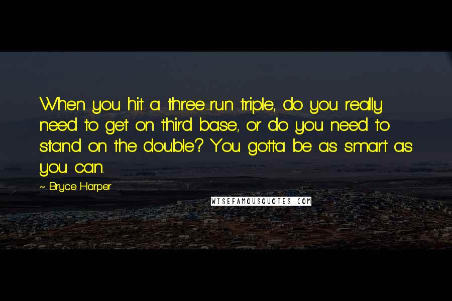 Bryce Harper Quotes: When you hit a three-run triple, do you really need to get on third base, or do you need to stand on the double? You gotta be as smart as you can.