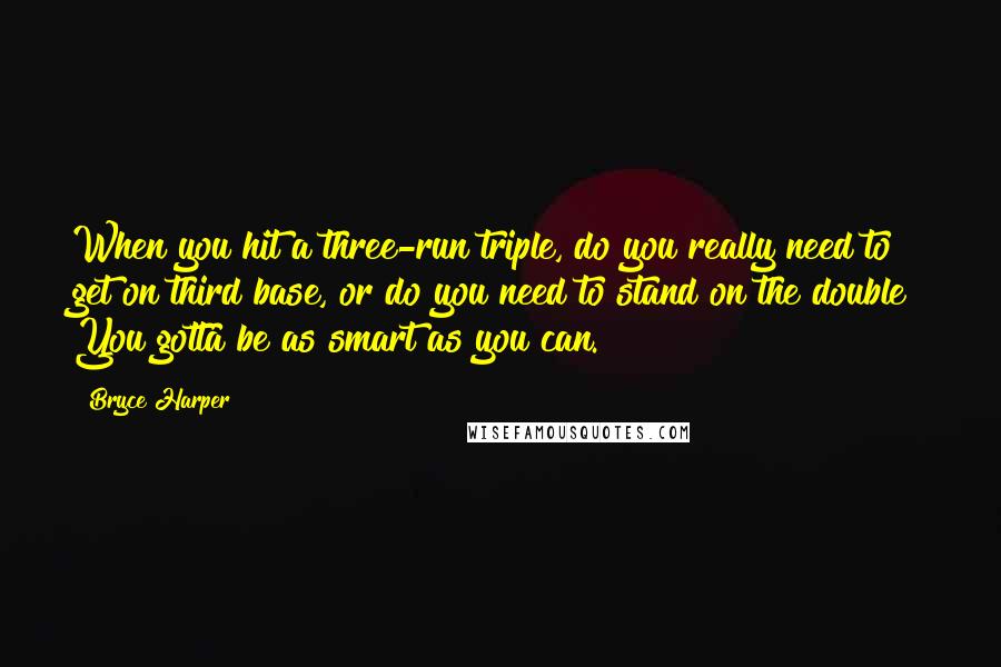 Bryce Harper Quotes: When you hit a three-run triple, do you really need to get on third base, or do you need to stand on the double? You gotta be as smart as you can.