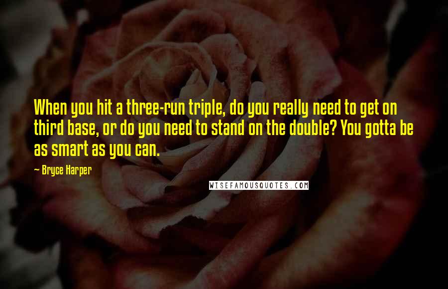 Bryce Harper Quotes: When you hit a three-run triple, do you really need to get on third base, or do you need to stand on the double? You gotta be as smart as you can.