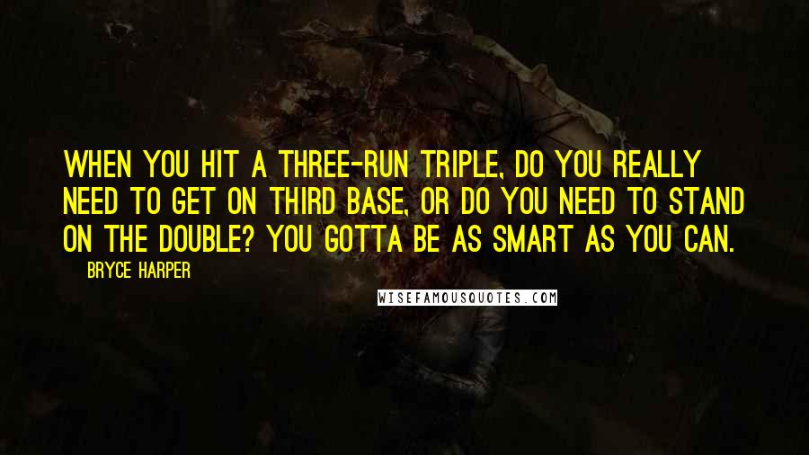 Bryce Harper Quotes: When you hit a three-run triple, do you really need to get on third base, or do you need to stand on the double? You gotta be as smart as you can.