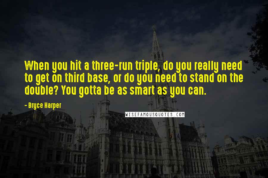 Bryce Harper Quotes: When you hit a three-run triple, do you really need to get on third base, or do you need to stand on the double? You gotta be as smart as you can.