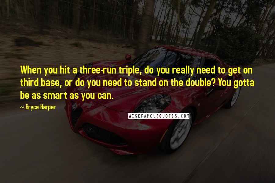 Bryce Harper Quotes: When you hit a three-run triple, do you really need to get on third base, or do you need to stand on the double? You gotta be as smart as you can.