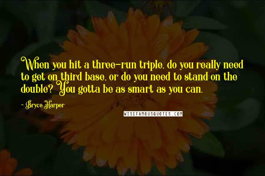 Bryce Harper Quotes: When you hit a three-run triple, do you really need to get on third base, or do you need to stand on the double? You gotta be as smart as you can.