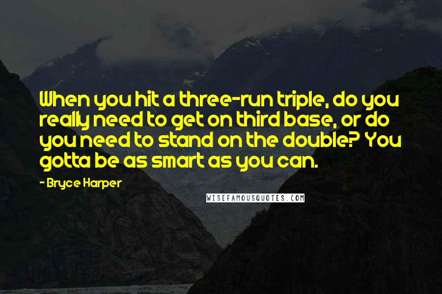 Bryce Harper Quotes: When you hit a three-run triple, do you really need to get on third base, or do you need to stand on the double? You gotta be as smart as you can.