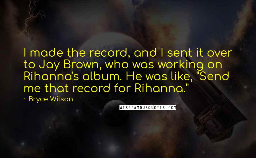 Bryce Wilson Quotes: I made the record, and I sent it over to Jay Brown, who was working on Rihanna's album. He was like, "Send me that record for Rihanna."