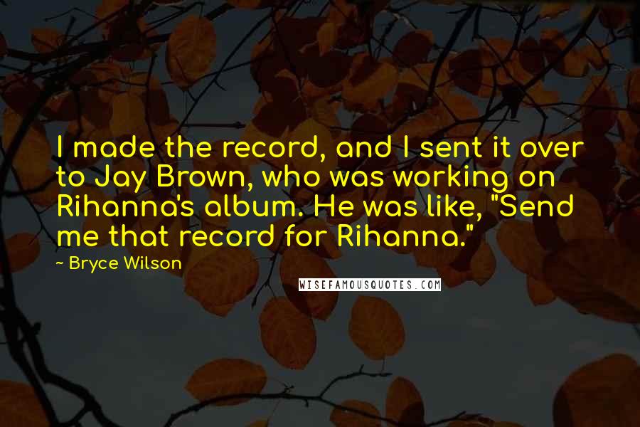 Bryce Wilson Quotes: I made the record, and I sent it over to Jay Brown, who was working on Rihanna's album. He was like, "Send me that record for Rihanna."