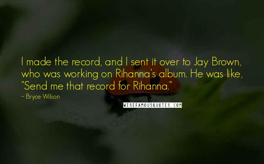 Bryce Wilson Quotes: I made the record, and I sent it over to Jay Brown, who was working on Rihanna's album. He was like, "Send me that record for Rihanna."