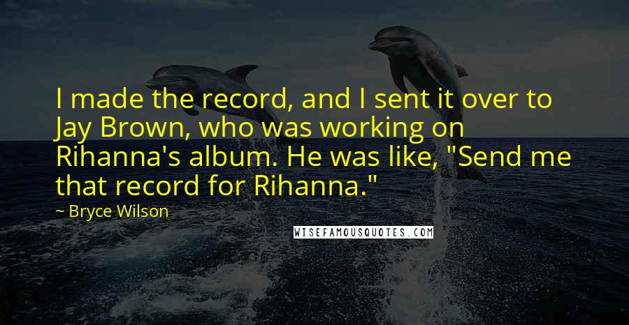 Bryce Wilson Quotes: I made the record, and I sent it over to Jay Brown, who was working on Rihanna's album. He was like, "Send me that record for Rihanna."