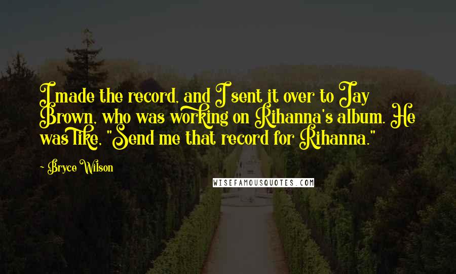 Bryce Wilson Quotes: I made the record, and I sent it over to Jay Brown, who was working on Rihanna's album. He was like, "Send me that record for Rihanna."